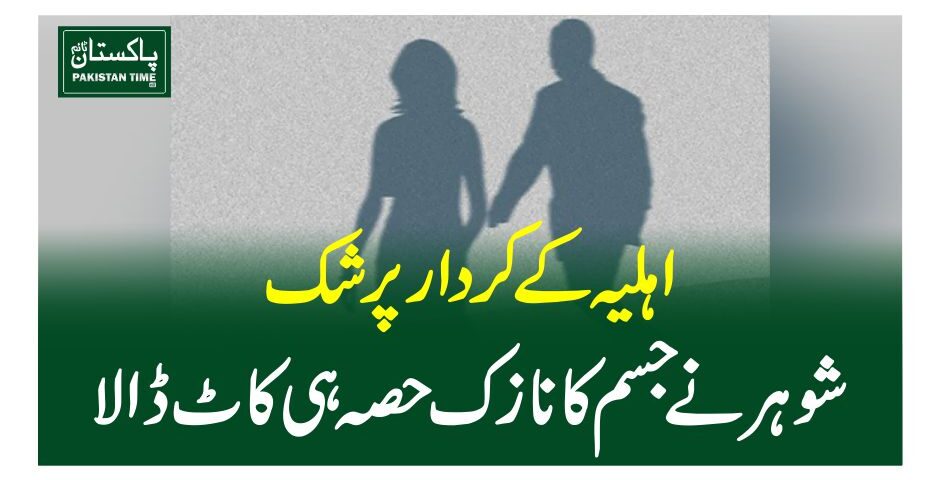 اہلیہ کے کردار پر شک، شوہر نے جسم کا نازک حصہ ہی کاٹ ڈالا