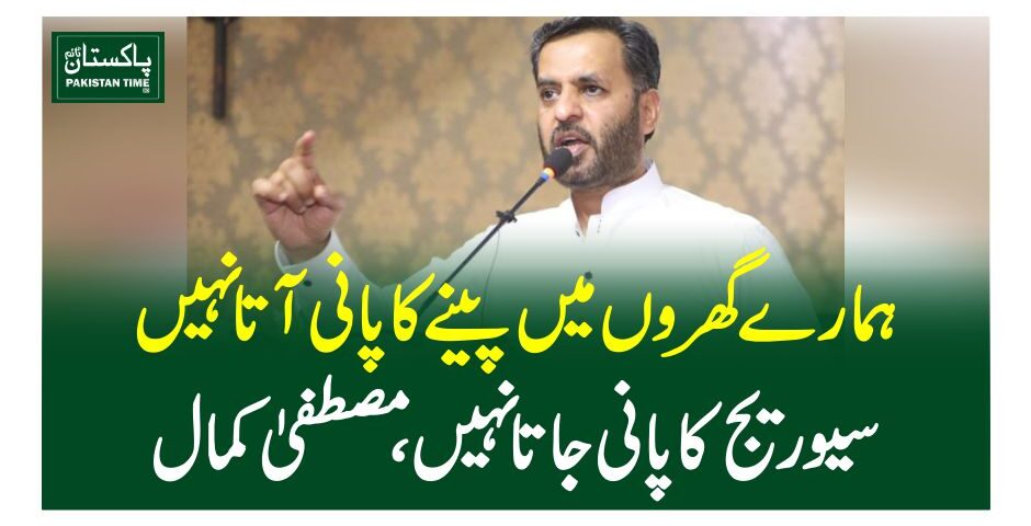 ہمارے گھروں میں پینے کا پانی آتا نہیں سیوریج کا پانی جاتا نہیں ،مصطفیٰ کمال