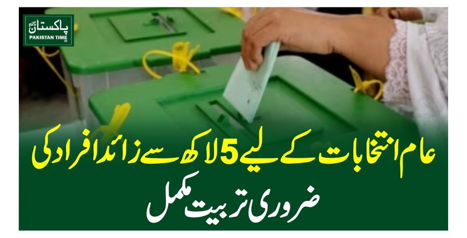 عام انتخابات کے لیے 5لاکھ سے زائد افراد کی ضروری تربیت مکمل