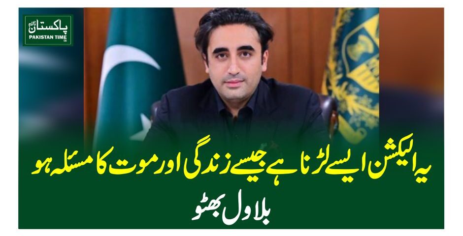 یہ الیکشن ایسے لڑنا ہے جیسے زندگی اور موت کا مسئلہ ہو، بلاول بھٹو
