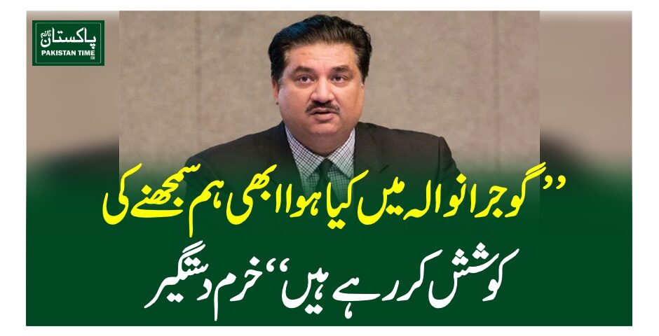 ”گوجرانوالہ میں کیا ہوا ابھی ہم سمجھنے کی کوشش کررہے ہیں“خرم دستگیر