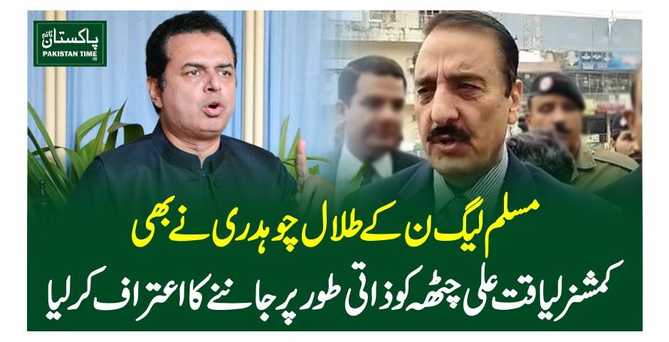 مسلم لیگ ن کے طلال چوہدری نے بھی کمشنر لیاقت علی چٹھہ کو ذاتی طورپر جاننے کا اعترا ف کرلیا